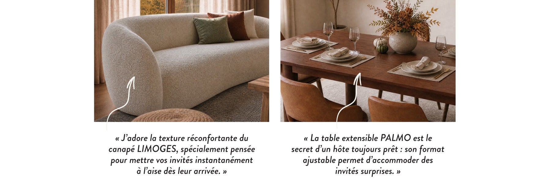 « J'adore la texture réconfortante du canapé LIMOGES, spécialement pensée pour mettre vos invités instantanément à l'aise dès leur arrivée. » - « La table extensible PALMO est le secret d'un hôte toujours prêt : son format ajustable permet d'acommoder des