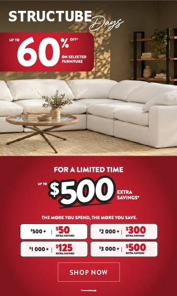 Structube Days - Up to 60% off* selected furniture - For a limited time get up to 500$ extra savings* - the more you spend the more you save - SHOP NOW 